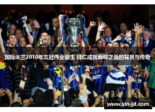 国际米兰2010年三冠伟业诞生 拜仁成就巅峰之战的背景与传奇