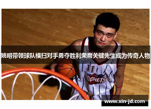 姚明带领球队横扫对手勇夺胜利荣膺关键先生成为传奇人物