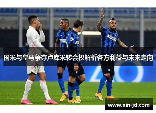 国米与皇马争夺卢库米转会权解析各方利益与未来走向