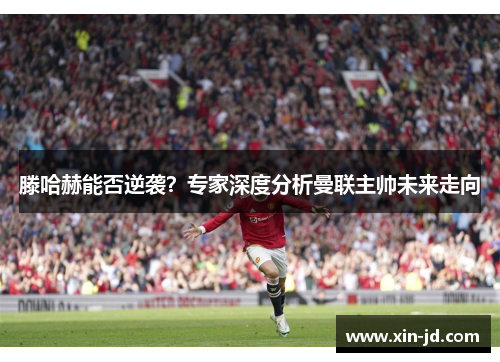 滕哈赫能否逆袭？专家深度分析曼联主帅未来走向