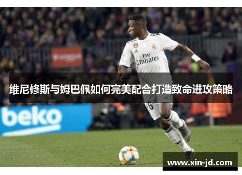 维尼修斯与姆巴佩如何完美配合打造致命进攻策略