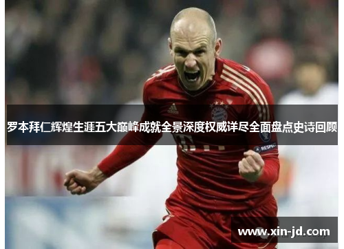 罗本拜仁辉煌生涯五大巅峰成就全景深度权威详尽全面盘点史诗回顾